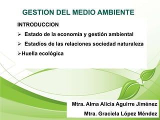 Mtra. Alma Alicia Aguirre Jiménez
Mtra. Graciela López Méndez
INTRODUCCION
 Estado de la economía y gestión ambiental
 Estadíos de las relaciones sociedad naturaleza
Huella ecológica
 