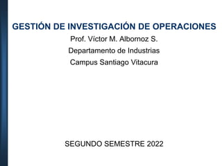 GESTIÓN DE INVESTIGACIÓN DE OPERACIONES
Prof. Víctor M. Albornoz S.
Departamento de Industrias
Campus Santiago Vitacura
SEGUNDO SEMESTRE 2022
 