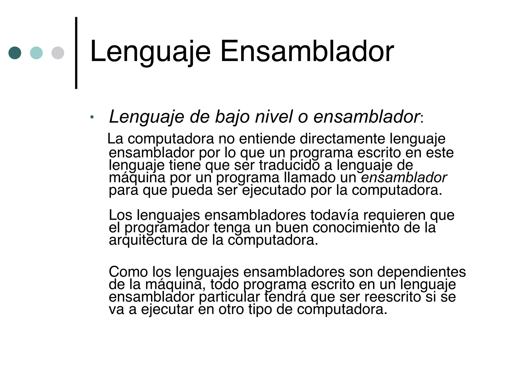 Lenguaje Ensamblador

•   Lenguaje de bajo nivel o ensamblador:
    La computadora no entiende directamente lenguaje
    ensamblador por lo que un programa escrito en este
    lenguaje tiene que ser traducido a lenguaje de
    máquina por un programa llamado un ensamblador
    para que pueda ser ejecutado por la computadora.
    Los lenguajes ensambladores todavía requieren que
    el programador tenga un buen conocimiento de la
    arquitectura de la computadora.

    Como los lenguajes ensambladores son dependientes
    de la máquina, todo programa escrito en un lenguaje
    ensamblador particular tendrá que ser reescrito si se
    va a ejecutar en otro tipo de computadora.
 