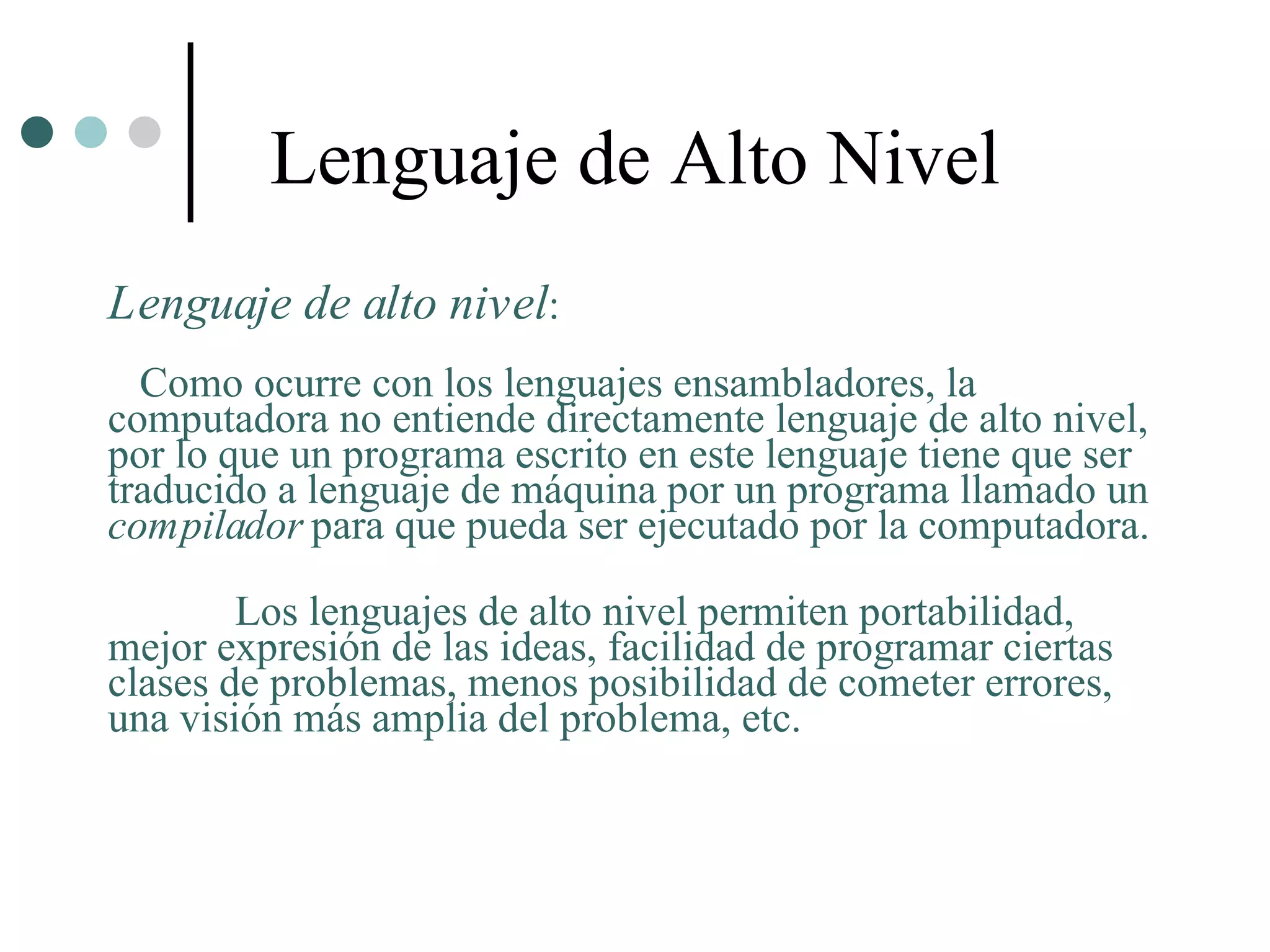 Lenguaje de Alto Nivel
Lenguaje de alto nivel:
  Como ocurre con los lenguajes ensambladores, la
computadora no entiende directamente lenguaje de alto nivel,
por lo que un programa escrito en este lenguaje tiene que ser
traducido a lenguaje de máquina por un programa llamado un
compilador para que pueda ser ejecutado por la computadora.

        Los lenguajes de alto nivel permiten portabilidad,
mejor expresión de las ideas, facilidad de programar ciertas
clases de problemas, menos posibilidad de cometer errores,
una visión más amplia del problema, etc.
 
