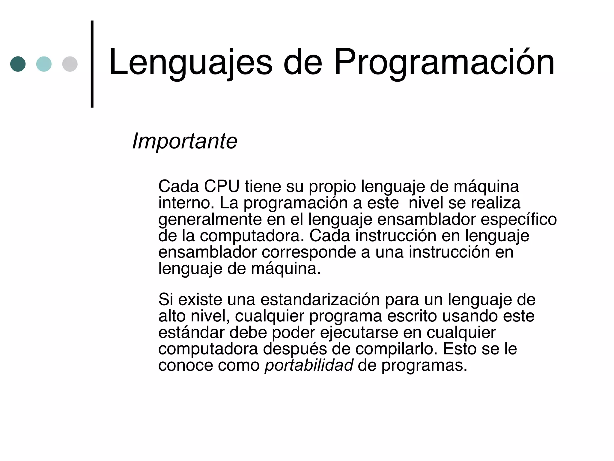 Lenguajes de Programación

 Importante
   Cada CPU tiene su propio lenguaje de máquina
   interno. La programación a este nivel se realiza
   generalmente en el lenguaje ensamblador específico
   de la computadora. Cada instrucción en lenguaje
   ensamblador corresponde a una instrucción en
   lenguaje de máquina.
   Si existe una estandarización para un lenguaje de
   alto nivel, cualquier programa escrito usando este
   estándar debe poder ejecutarse en cualquier
   computadora después de compilarlo. Esto se le
   conoce como portabilidad de programas.
 