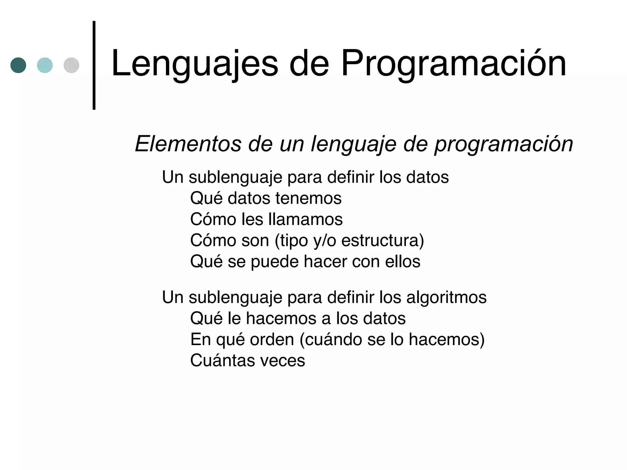 Lenguajes de Programación

 Elementos de un lenguaje de programación
   Un sublenguaje para definir los datos
      Qué datos tenemos
      Cómo les llamamos
      Cómo son (tipo y/o estructura)
      Qué se puede hacer con ellos

   Un sublenguaje para definir los algoritmos
      Qué le hacemos a los datos
      En qué orden (cuándo se lo hacemos)
      Cuántas veces
 