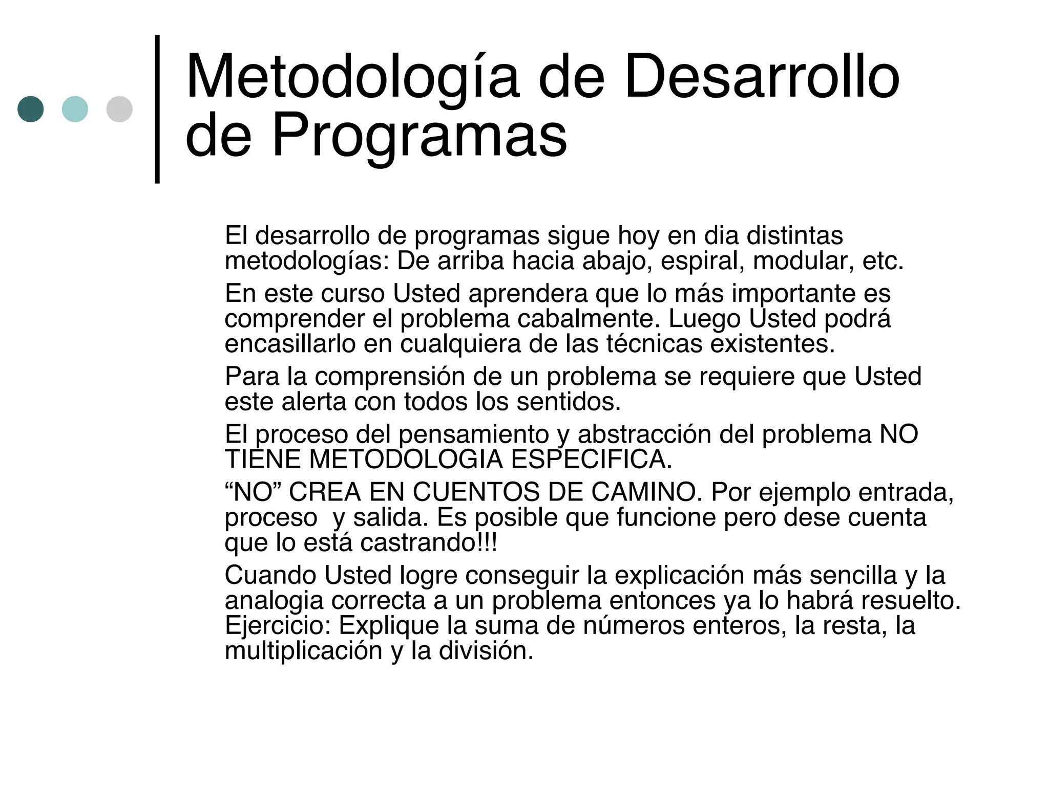Metodología de Desarrollo
de Programas
 El desarrollo de programas sigue hoy en dia distintas
 metodologías: De arriba hacia abajo, espiral, modular, etc.
 En este curso Usted aprendera que lo más importante es
 comprender el problema cabalmente. Luego Usted podrá
 encasillarlo en cualquiera de las técnicas existentes.
 Para la comprensión de un problema se requiere que Usted
 este alerta con todos los sentidos.
 El proceso del pensamiento y abstracción del problema NO
 TIENE METODOLOGIA ESPECIFICA.
 “NO” CREA EN CUENTOS DE CAMINO. Por ejemplo entrada,
 proceso y salida. Es posible que funcione pero dese cuenta
 que lo está castrando!!!
 Cuando Usted logre conseguir la explicación más sencilla y la
 analogia correcta a un problema entonces ya lo habrá resuelto.
 Ejercicio: Explique la suma de números enteros, la resta, la
 multiplicación y la división.
 