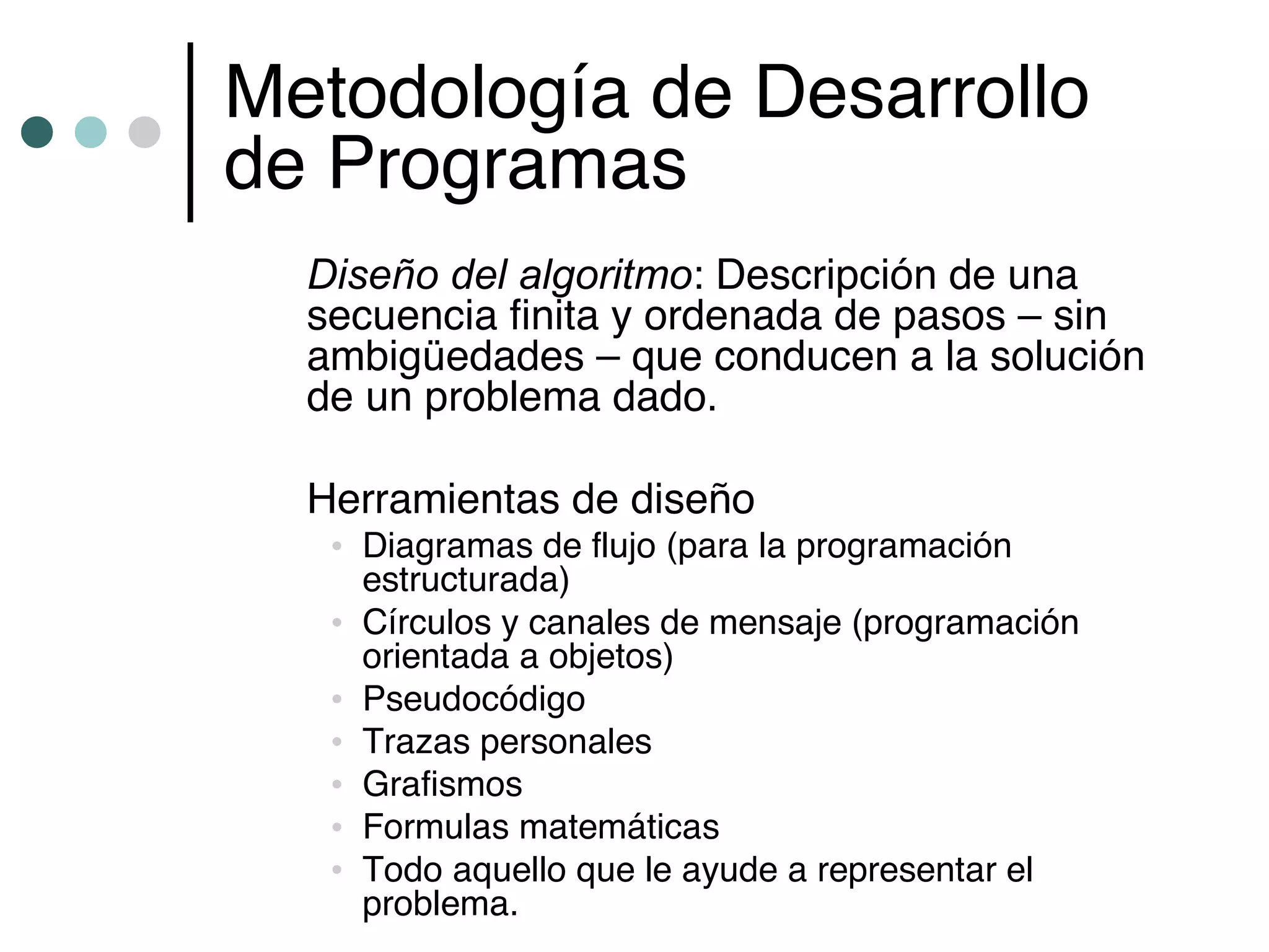 Metodología de Desarrollo
de Programas
  Diseño del algoritmo: Descripción de una
  secuencia finita y ordenada de pasos – sin
  ambigüedades – que conducen a la solución
  de un problema dado.

  Herramientas de diseño
   • Diagramas de flujo (para la programación
     estructurada)
   • Círculos y canales de mensaje (programación
     orientada a objetos)
   • Pseudocódigo
   • Trazas personales
   • Grafismos
   • Formulas matemáticas
   • Todo aquello que le ayude a representar el
     problema.
 