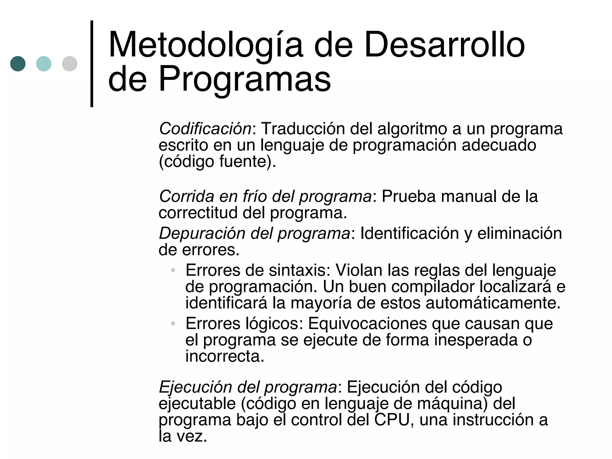 Metodología de Desarrollo
de Programas
   Codificación: Traducción del algoritmo a un programa
   escrito en un lenguaje de programación adecuado
   (código fuente).

   Corrida en frío del programa: Prueba manual de la
   correctitud del programa.
   Depuración del programa: Identificación y eliminación
   de errores.
    • Errores de sintaxis: Violan las reglas del lenguaje
       de programación. Un buen compilador localizará e
       identificará la mayoría de estos automáticamente.
    • Errores lógicos: Equivocaciones que causan que
       el programa se ejecute de forma inesperada o
       incorrecta.
   Ejecución del programa: Ejecución del código
   ejecutable (código en lenguaje de máquina) del
   programa bajo el control del CPU, una instrucción a
   la vez.
 