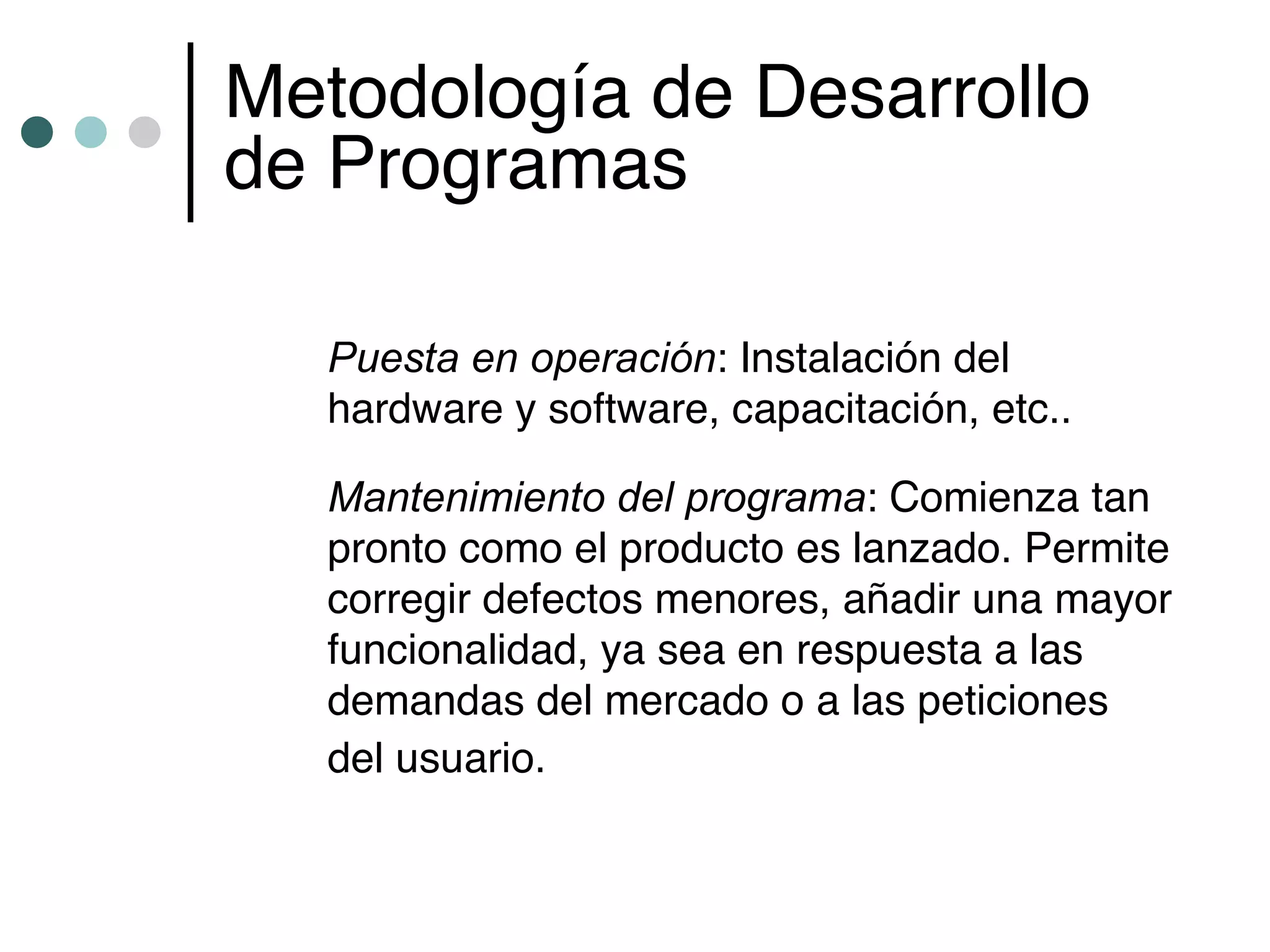 Metodología de Desarrollo
de Programas

  Puesta en operación: Instalación del
  hardware y software, capacitación, etc..

  Mantenimiento del programa: Comienza tan
  pronto como el producto es lanzado. Permite
  corregir defectos menores, añadir una mayor
  funcionalidad, ya sea en respuesta a las
  demandas del mercado o a las peticiones
  del usuario.
 