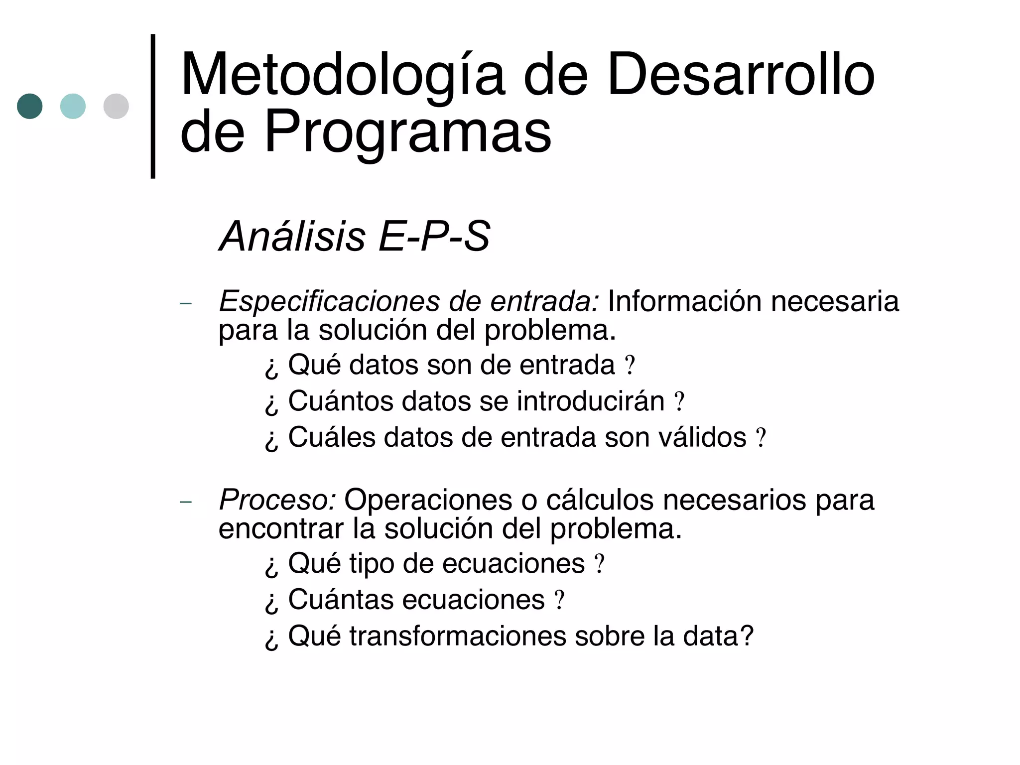 Metodología de Desarrollo
de Programas
    Análisis E-P-S
–   Especificaciones de entrada: Información necesaria
    para la solución del problema.
       ¿ Qué datos son de entrada ?
       ¿ Cuántos datos se introducirán ?
       ¿ Cuáles datos de entrada son válidos ?

–   Proceso: Operaciones o cálculos necesarios para
    encontrar la solución del problema.
       ¿ Qué tipo de ecuaciones ?
       ¿ Cuántas ecuaciones ?
       ¿ Qué transformaciones sobre la data?
 