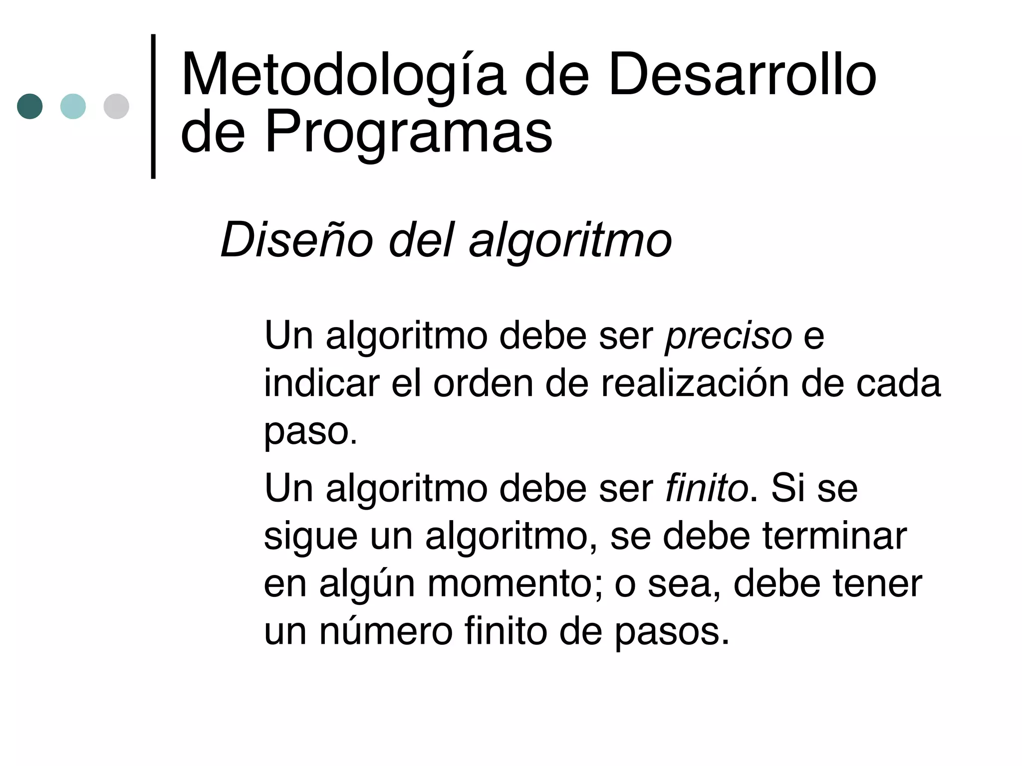 Metodología de Desarrollo
de Programas
 Diseño del algoritmo
  Un algoritmo debe ser preciso e
  indicar el orden de realización de cada
  paso.
  Un algoritmo debe ser finito. Si se
  sigue un algoritmo, se debe terminar
  en algún momento; o sea, debe tener
  un número finito de pasos.
 