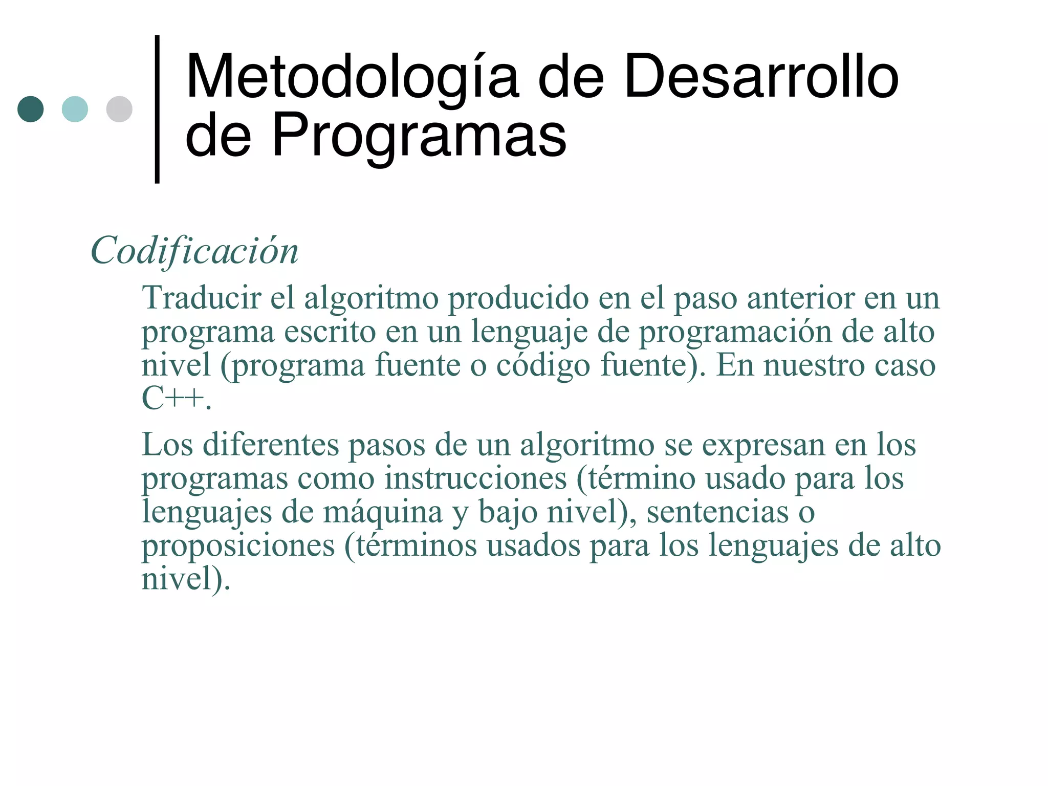 Metodología de Desarrollo
     de Programas
Codificación
  Traducir el algoritmo producido en el paso anterior en un
  programa escrito en un lenguaje de programación de alto
  nivel (programa fuente o código fuente). En nuestro caso
  C++.
  Los diferentes pasos de un algoritmo se expresan en los
  programas como instrucciones (término usado para los
  lenguajes de máquina y bajo nivel), sentencias o
  proposiciones (términos usados para los lenguajes de alto
  nivel).
 