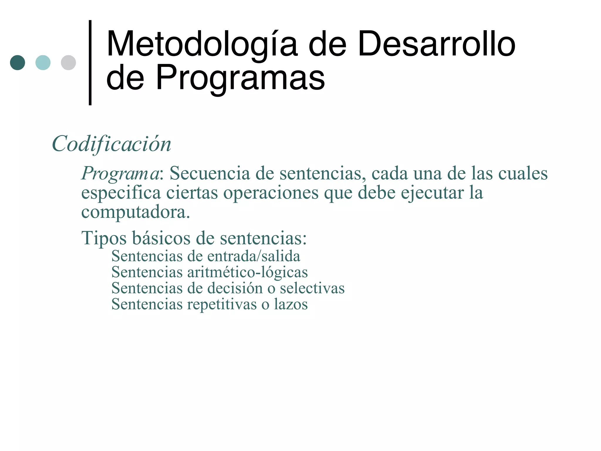 Metodología de Desarrollo
     de Programas
Codificación
  Programa: Secuencia de sentencias, cada una de las cuales
  especifica ciertas operaciones que debe ejecutar la
  computadora.
  Tipos básicos de sentencias:
     Sentencias de entrada/salida
     Sentencias aritmético-lógicas
     Sentencias de decisión o selectivas
     Sentencias repetitivas o lazos
 