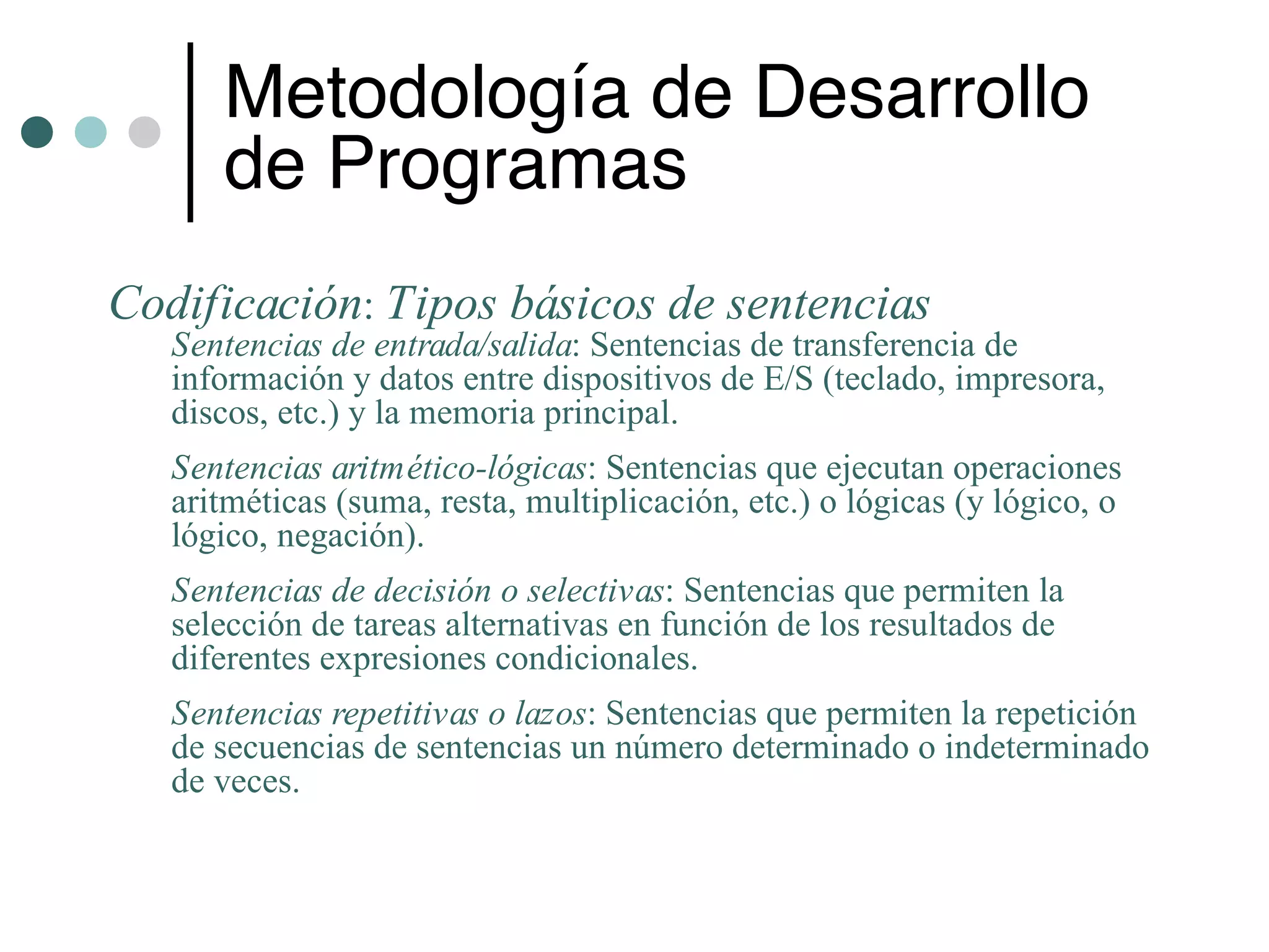 Metodología de Desarrollo
      de Programas
Codificación: Tipos básicos de sentencias
   Sentencias de entrada/salida: Sentencias de transferencia de
   información y datos entre dispositivos de E/S (teclado, impresora,
   discos, etc.) y la memoria principal.
   Sentencias aritmético-lógicas: Sentencias que ejecutan operaciones
   aritméticas (suma, resta, multiplicación, etc.) o lógicas (y lógico, o
   lógico, negación).
   Sentencias de decisión o selectivas: Sentencias que permiten la
   selección de tareas alternativas en función de los resultados de
   diferentes expresiones condicionales.
   Sentencias repetitivas o lazos: Sentencias que permiten la repetición
   de secuencias de sentencias un número determinado o indeterminado
   de veces.
 