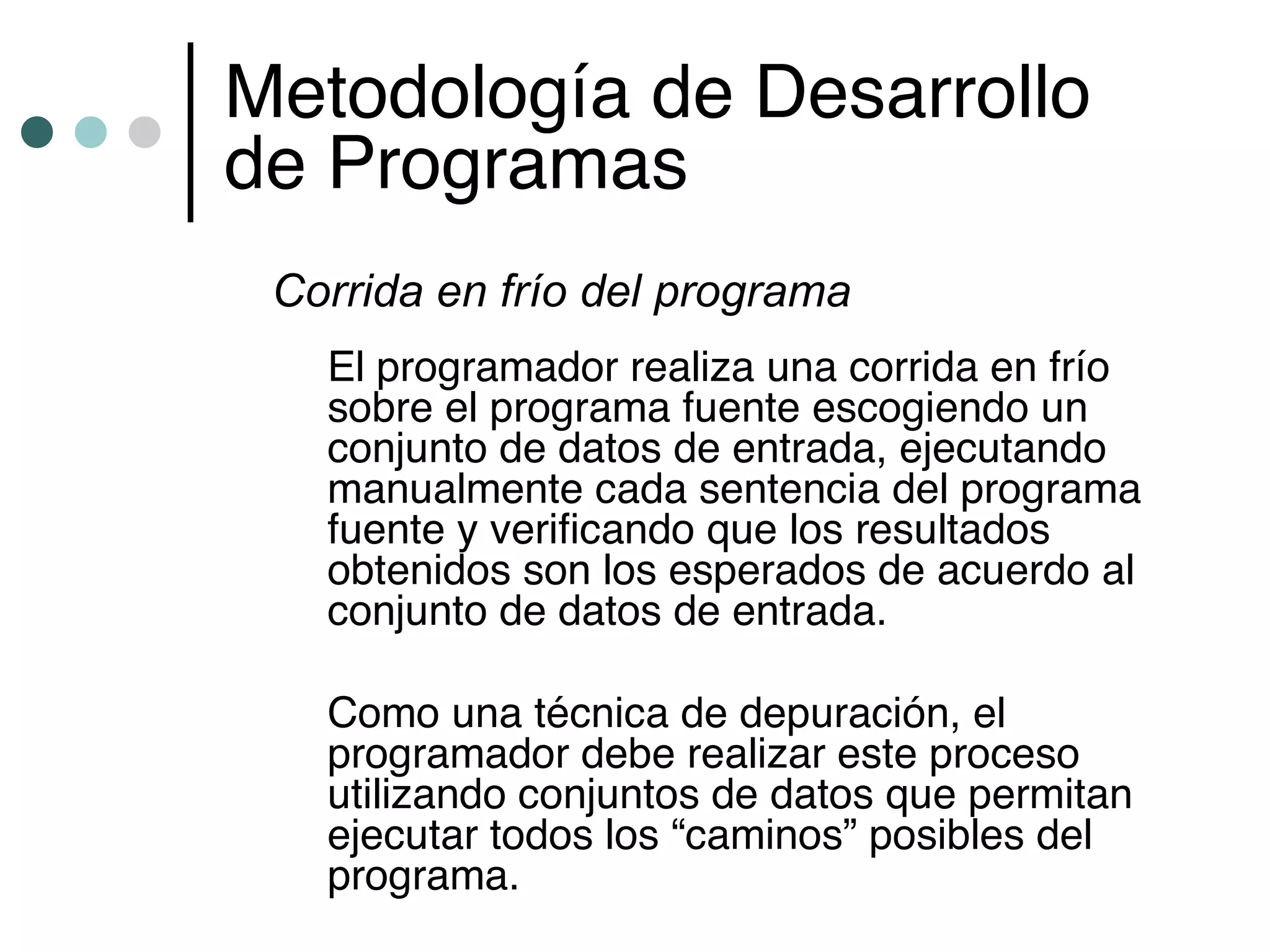 Metodología de Desarrollo
de Programas
 Corrida en frío del programa
   El programador realiza una corrida en frío
   sobre el programa fuente escogiendo un
   conjunto de datos de entrada, ejecutando
   manualmente cada sentencia del programa
   fuente y verificando que los resultados
   obtenidos son los esperados de acuerdo al
   conjunto de datos de entrada.

   Como una técnica de depuración, el
   programador debe realizar este proceso
   utilizando conjuntos de datos que permitan
   ejecutar todos los “caminos” posibles del
   programa.
 
