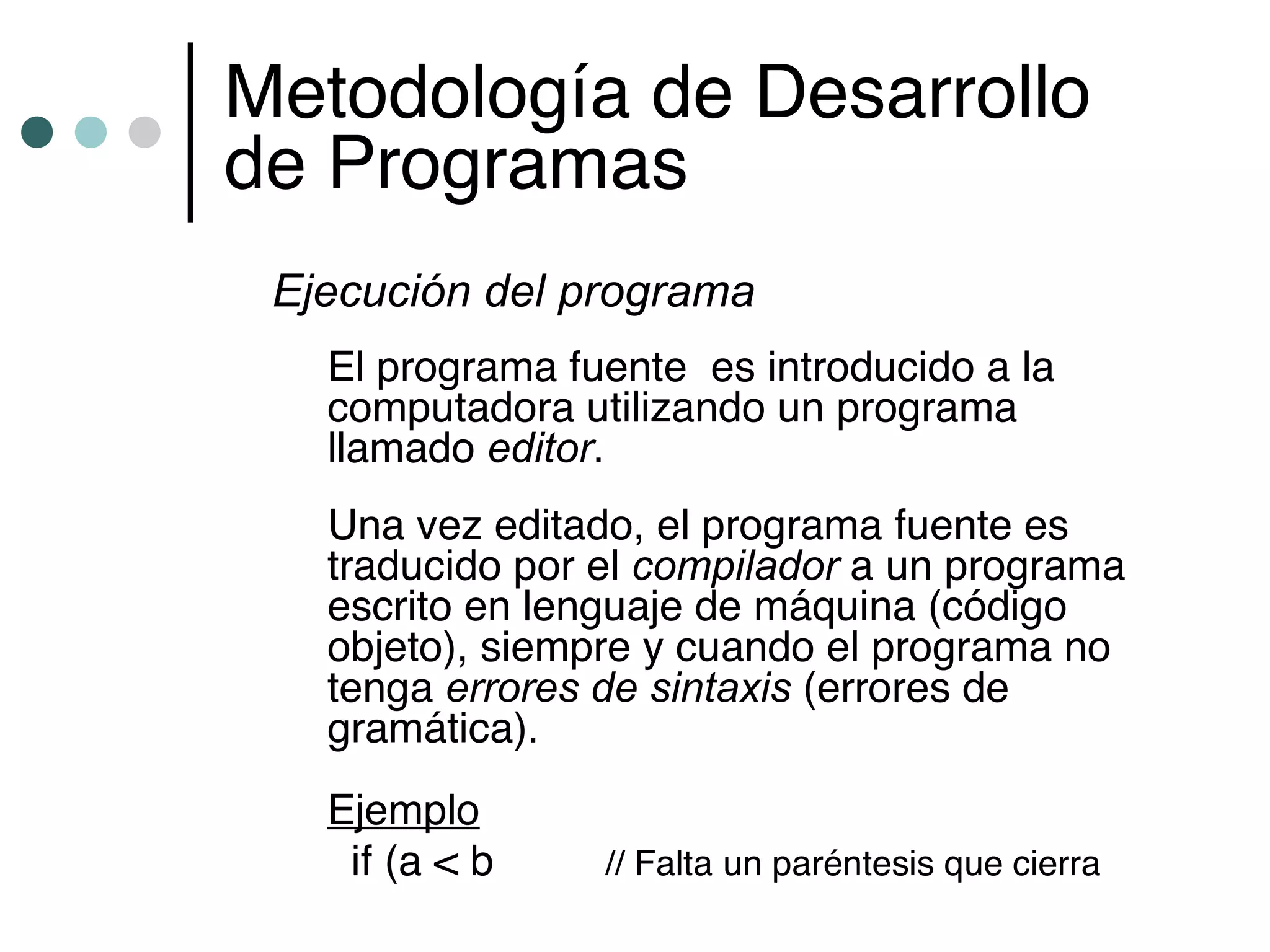 Metodología de Desarrollo
de Programas
 Ejecución del programa
   El programa fuente es introducido a la
   computadora utilizando un programa
   llamado editor.
   Una vez editado, el programa fuente es
   traducido por el compilador a un programa
   escrito en lenguaje de máquina (código
   objeto), siempre y cuando el programa no
   tenga errores de sintaxis (errores de
   gramática).
   Ejemplo
    if (a < b    // Falta un paréntesis que cierra
 