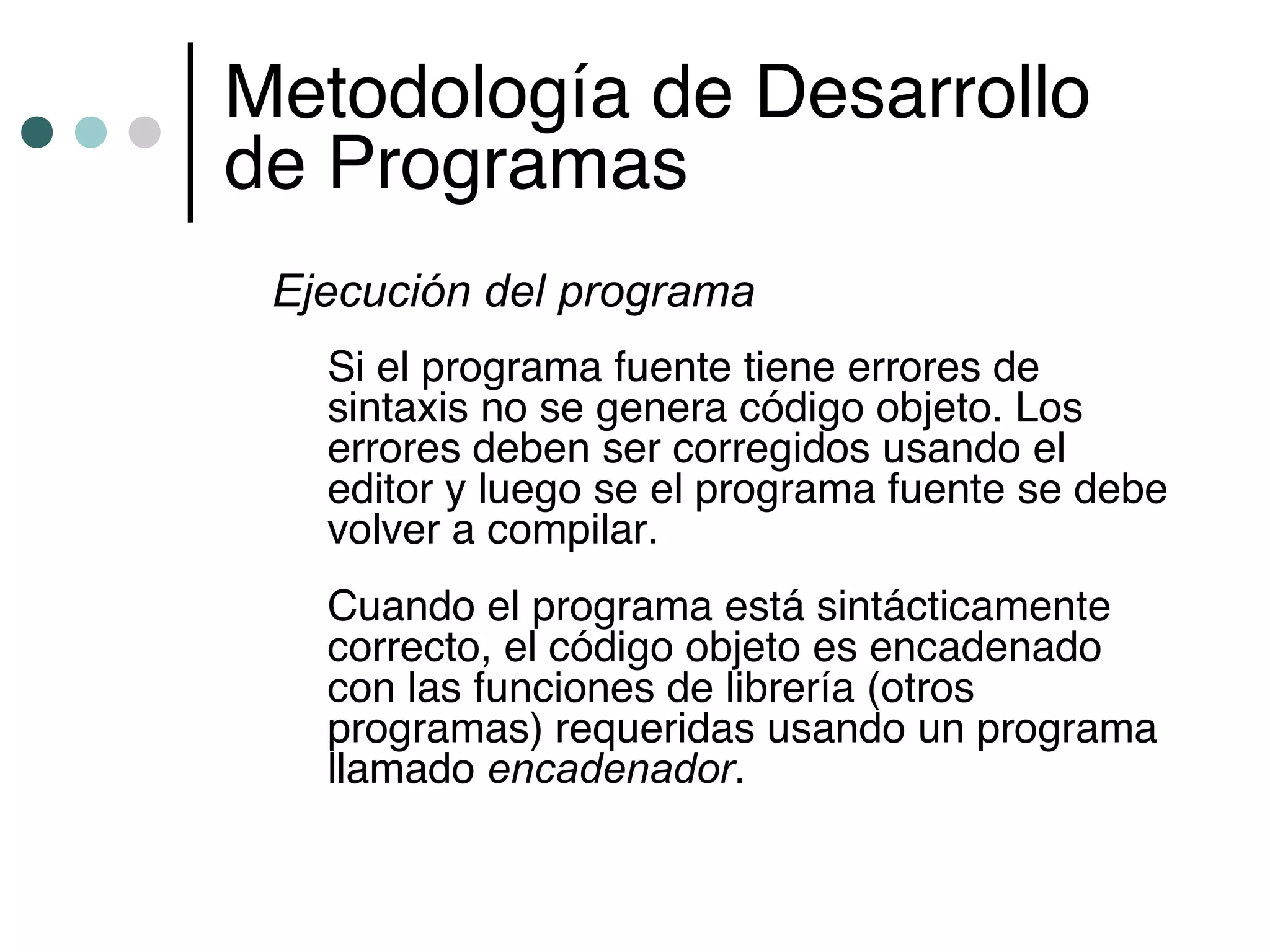 Metodología de Desarrollo
de Programas
 Ejecución del programa
   Si el programa fuente tiene errores de
   sintaxis no se genera código objeto. Los
   errores deben ser corregidos usando el
   editor y luego se el programa fuente se debe
   volver a compilar.
   Cuando el programa está sintácticamente
   correcto, el código objeto es encadenado
   con las funciones de librería (otros
   programas) requeridas usando un programa
   llamado encadenador.
 