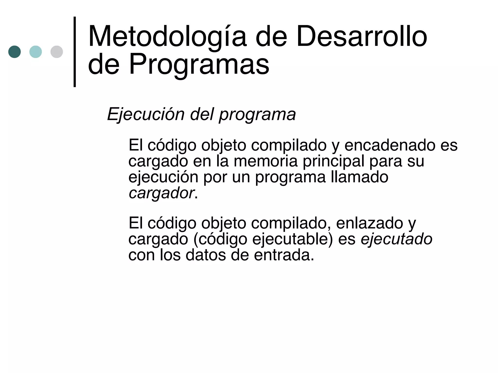 Metodología de Desarrollo
de Programas
 Ejecución del programa
   El código objeto compilado y encadenado es
   cargado en la memoria principal para su
   ejecución por un programa llamado
   cargador.
   El código objeto compilado, enlazado y
   cargado (código ejecutable) es ejecutado
   con los datos de entrada.
 
