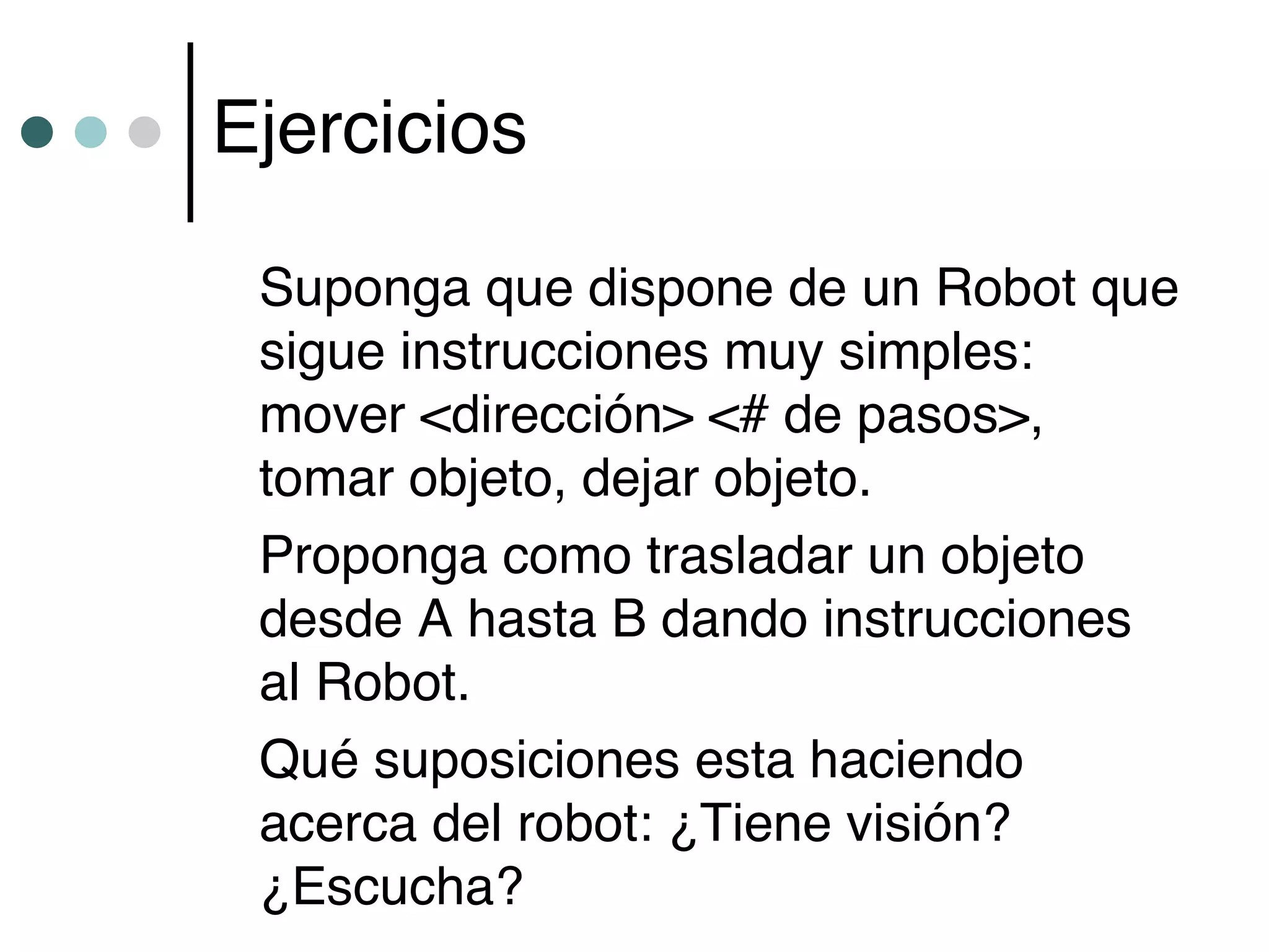 Ejercicios

 Suponga que dispone de un Robot que
 sigue instrucciones muy simples:
 mover <dirección> <# de pasos>,
 tomar objeto, dejar objeto.
 Proponga como trasladar un objeto
 desde A hasta B dando instrucciones
 al Robot.
 Qué suposiciones esta haciendo
 acerca del robot: ¿Tiene visión?
 ¿Escucha?
 