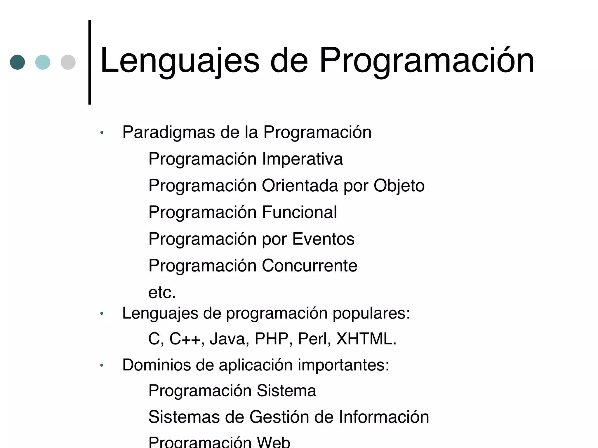 Lenguajes de Programación
•   Paradigmas de la Programación
       Programación Imperativa
       Programación Orientada por Objeto
       Programación Funcional
       Programación por Eventos
       Programación Concurrente
       etc.
•   Lenguajes de programación populares:
       C, C++, Java, PHP, Perl, XHTML.
•   Dominios de aplicación importantes:
       Programación Sistema
       Sistemas de Gestión de Información
 