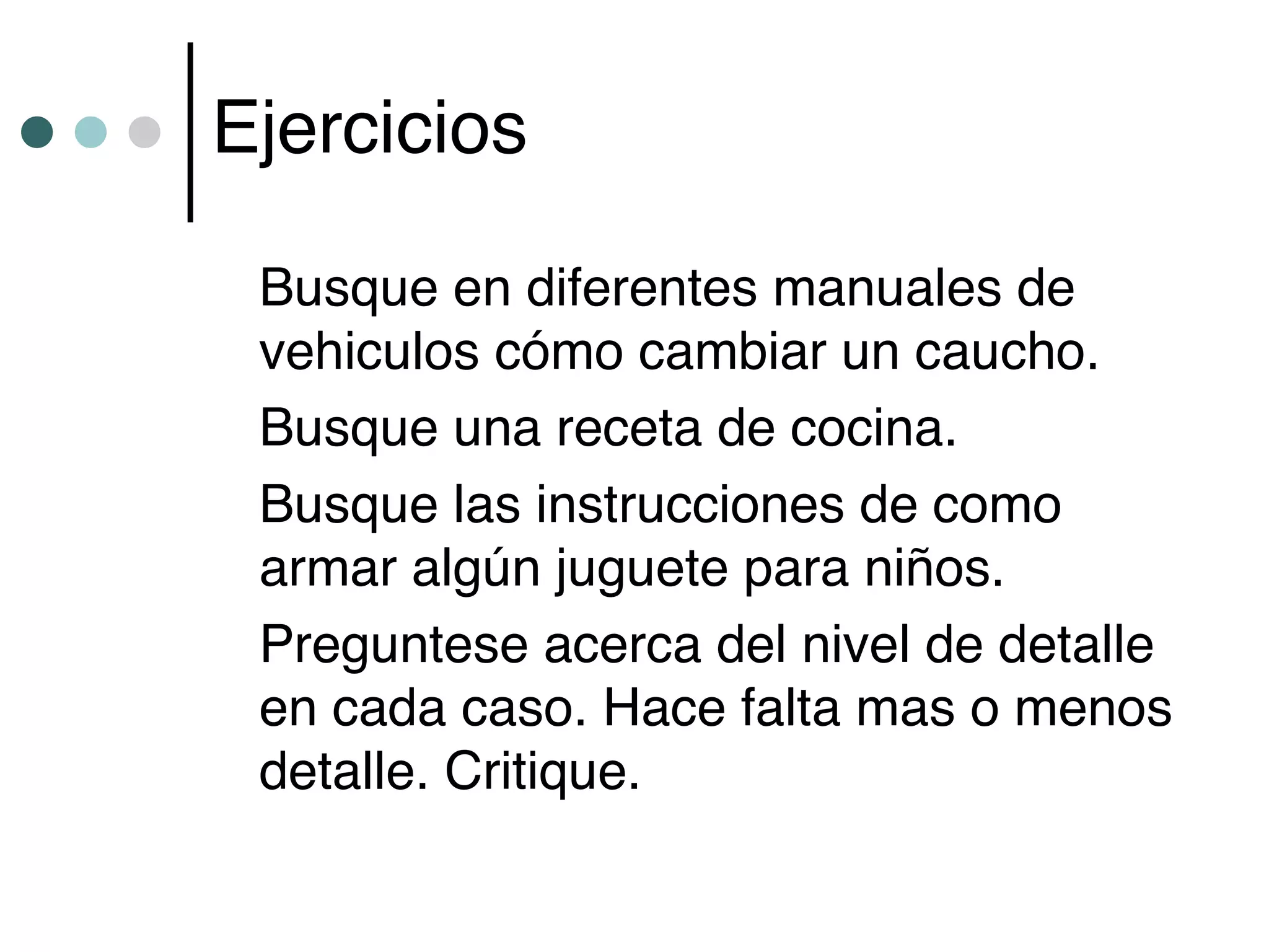 Ejercicios

 Busque en diferentes manuales de
 vehiculos cómo cambiar un caucho.
 Busque una receta de cocina.
 Busque las instrucciones de como
 armar algún juguete para niños.
 Preguntese acerca del nivel de detalle
 en cada caso. Hace falta mas o menos
 detalle. Critique.
 