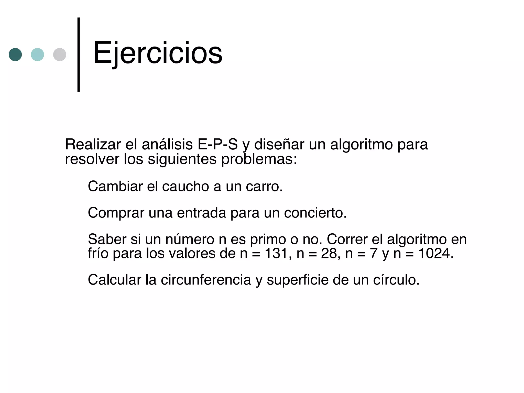 Ejercicios

Realizar el análisis E-P-S y diseñar un algoritmo para
resolver los siguientes problemas:
   Cambiar el caucho a un carro.
   Comprar una entrada para un concierto.
   Saber si un número n es primo o no. Correr el algoritmo en
   frío para los valores de n = 131, n = 28, n = 7 y n = 1024.
   Calcular la circunferencia y superficie de un círculo.
 