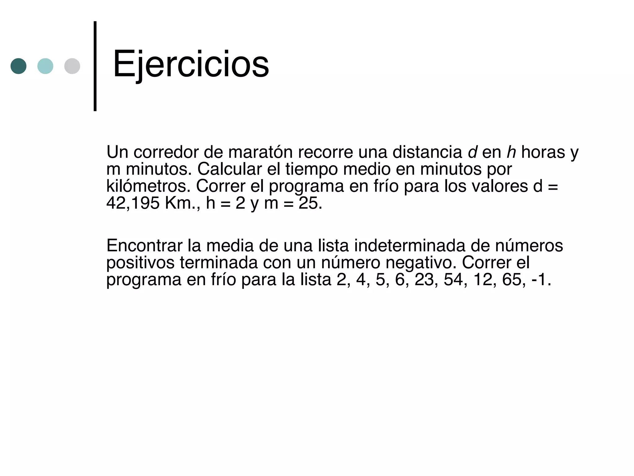 Ejercicios

Un corredor de maratón recorre una distancia d en h horas y
m minutos. Calcular el tiempo medio en minutos por
kilómetros. Correr el programa en frío para los valores d =
42,195 Km., h = 2 y m = 25.

Encontrar la media de una lista indeterminada de números
positivos terminada con un número negativo. Correr el
programa en frío para la lista 2, 4, 5, 6, 23, 54, 12, 65, -1.
 