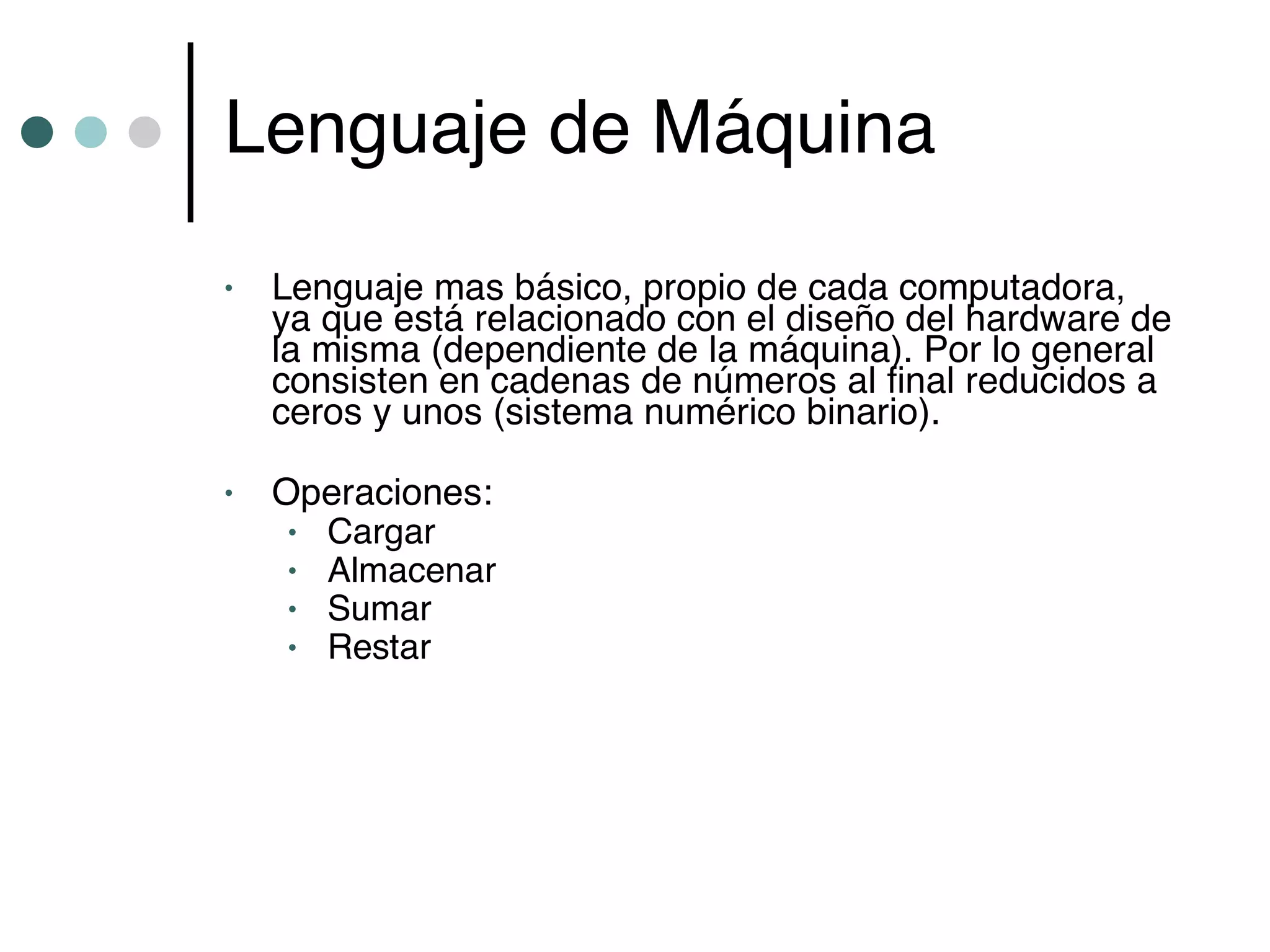 Lenguaje de Máquina
•   Lenguaje mas básico, propio de cada computadora,
    ya que está relacionado con el diseño del hardware de
    la misma (dependiente de la máquina). Por lo general
    consisten en cadenas de números al final reducidos a
    ceros y unos (sistema numérico binario).

•   Operaciones:
     • Cargar
     • Almacenar
     • Sumar
     • Restar
 