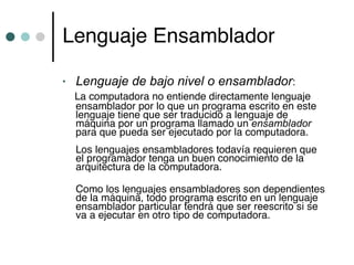 Lenguaje Ensamblador

•   Lenguaje de bajo nivel o ensamblador:
    La computadora no entiende directamente lenguaje
    ensamblador por lo que un programa escrito en este
    lenguaje tiene que ser traducido a lenguaje de
    máquina por un programa llamado un ensamblador
    para que pueda ser ejecutado por la computadora.
    Los lenguajes ensambladores todavía requieren que
    el programador tenga un buen conocimiento de la
    arquitectura de la computadora.

    Como los lenguajes ensambladores son dependientes
    de la máquina, todo programa escrito en un lenguaje
    ensamblador particular tendrá que ser reescrito si se
    va a ejecutar en otro tipo de computadora.
 