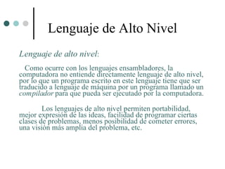 Lenguaje de Alto Nivel
Lenguaje de alto nivel:
  Como ocurre con los lenguajes ensambladores, la
computadora no entiende directamente lenguaje de alto nivel,
por lo que un programa escrito en este lenguaje tiene que ser
traducido a lenguaje de máquina por un programa llamado un
compilador para que pueda ser ejecutado por la computadora.

        Los lenguajes de alto nivel permiten portabilidad,
mejor expresión de las ideas, facilidad de programar ciertas
clases de problemas, menos posibilidad de cometer errores,
una visión más amplia del problema, etc.
 