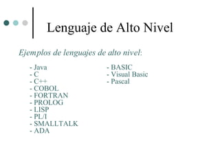 Lenguaje de Alto Nivel
Ejemplos de lenguajes de alto nivel:
   - Java                - BASIC
   -C                    - Visual Basic
   - C++                 - Pascal
   - COBOL
   - FORTRAN
   - PROLOG
   - LISP
   - PL/I
   - SMALLTALK
   - ADA
 