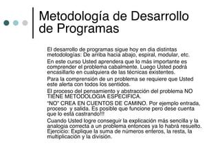 Metodología de Desarrollo
de Programas
 El desarrollo de programas sigue hoy en dia distintas
 metodologías: De arriba hacia abajo, espiral, modular, etc.
 En este curso Usted aprendera que lo más importante es
 comprender el problema cabalmente. Luego Usted podrá
 encasillarlo en cualquiera de las técnicas existentes.
 Para la comprensión de un problema se requiere que Usted
 este alerta con todos los sentidos.
 El proceso del pensamiento y abstracción del problema NO
 TIENE METODOLOGIA ESPECIFICA.
 “NO” CREA EN CUENTOS DE CAMINO. Por ejemplo entrada,
 proceso y salida. Es posible que funcione pero dese cuenta
 que lo está castrando!!!
 Cuando Usted logre conseguir la explicación más sencilla y la
 analogia correcta a un problema entonces ya lo habrá resuelto.
 Ejercicio: Explique la suma de números enteros, la resta, la
 multiplicación y la división.
 