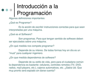 Introducción a la
       Programación
Algunas definiciones importantes:
¿Qué es Programar?
          Es la acción de escribir instrucciones correctas para que sean
interpretadas por una máquina.
¿Qué es el Software?
         Son programas. Para que tengan sentido de software deben
ser ejecutados sobre una máquina.
¿En qué medida nos compete programar?
         Depende de su interes. De todas formas hoy en día es un
“must” para cualquier ingeniero.
¿En que medida dependemos de software?
         Depende de su estilo de vida, pero para el ciudadano común
la dependencia es bastante: celulares, controles remotos (TV, DVD,
radios, mp3 players, etc.), cajeros automaticos, etc. ¿Sabia Ud. Que
muy pronto será espiado sin darse cuenta?
 