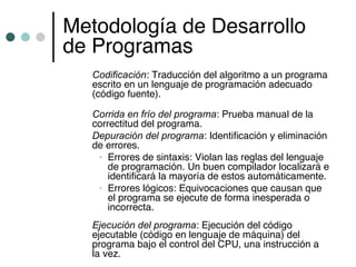 Metodología de Desarrollo
de Programas
   Codificación: Traducción del algoritmo a un programa
   escrito en un lenguaje de programación adecuado
   (código fuente).

   Corrida en frío del programa: Prueba manual de la
   correctitud del programa.
   Depuración del programa: Identificación y eliminación
   de errores.
    • Errores de sintaxis: Violan las reglas del lenguaje
       de programación. Un buen compilador localizará e
       identificará la mayoría de estos automáticamente.
    • Errores lógicos: Equivocaciones que causan que
       el programa se ejecute de forma inesperada o
       incorrecta.
   Ejecución del programa: Ejecución del código
   ejecutable (código en lenguaje de máquina) del
   programa bajo el control del CPU, una instrucción a
   la vez.
 