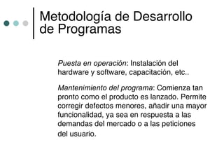 Metodología de Desarrollo
de Programas

  Puesta en operación: Instalación del
  hardware y software, capacitación, etc..

  Mantenimiento del programa: Comienza tan
  pronto como el producto es lanzado. Permite
  corregir defectos menores, añadir una mayor
  funcionalidad, ya sea en respuesta a las
  demandas del mercado o a las peticiones
  del usuario.
 