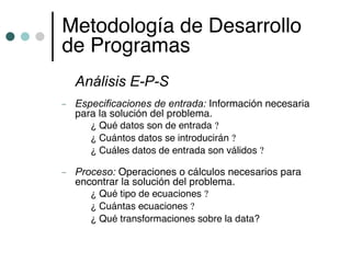 Metodología de Desarrollo
de Programas
    Análisis E-P-S
–   Especificaciones de entrada: Información necesaria
    para la solución del problema.
       ¿ Qué datos son de entrada ?
       ¿ Cuántos datos se introducirán ?
       ¿ Cuáles datos de entrada son válidos ?

–   Proceso: Operaciones o cálculos necesarios para
    encontrar la solución del problema.
       ¿ Qué tipo de ecuaciones ?
       ¿ Cuántas ecuaciones ?
       ¿ Qué transformaciones sobre la data?
 