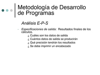 Metodología de Desarrollo
de Programas
    Análisis E-P-S
–   Especificaciones de salida: Resultados finales de los
    cálculos.
         ¿ Cuáles son los datos de salida
         ¿ Cuántos datos de salida se producirán
         ¿ Qué precisión tendrán los resultados
         ¿ Se debe imprimir un encabezado
 