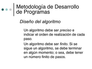 Metodología de Desarrollo
de Programas
 Diseño del algoritmo
  Un algoritmo debe ser preciso e
  indicar el orden de realización de cada
  paso.
  Un algoritmo debe ser finito. Si se
  sigue un algoritmo, se debe terminar
  en algún momento; o sea, debe tener
  un número finito de pasos.
 