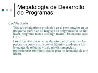 Metodología de Desarrollo
     de Programas
Codificación
  Traducir el algoritmo producido en el paso anterior en un
  programa escrito en un lenguaje de programación de alto
  nivel (programa fuente o código fuente). En nuestro caso
  C++.
  Los diferentes pasos de un algoritmo se expresan en los
  programas como instrucciones (término usado para los
  lenguajes de máquina y bajo nivel), sentencias o
  proposiciones (términos usados para los lenguajes de alto
  nivel).
 