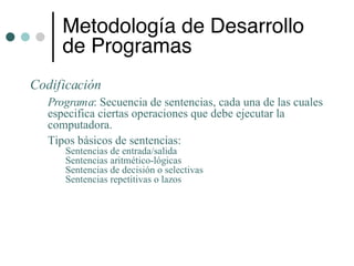 Metodología de Desarrollo
     de Programas
Codificación
  Programa: Secuencia de sentencias, cada una de las cuales
  especifica ciertas operaciones que debe ejecutar la
  computadora.
  Tipos básicos de sentencias:
     Sentencias de entrada/salida
     Sentencias aritmético-lógicas
     Sentencias de decisión o selectivas
     Sentencias repetitivas o lazos
 