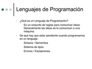 Lenguajes de Programación
•   ¿Qué es un Lenguaje de Programación?
       Es un conjunto de reglas para comunicar ideas.
       Generalmente las ideas se le comunican a una
       máquina.
•   De que hay que estar pendiente cuando programamos
    en un lenguaje:
       Sintaxis / Semantica
       Sistema de tipos
       Errores / Excepciones
 