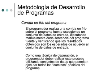 Metodología de Desarrollo
de Programas
 Corrida en frío del programa
   El programador realiza una corrida en frío
   sobre el programa fuente escogiendo un
   conjunto de datos de entrada, ejecutando
   manualmente cada sentencia del programa
   fuente y verificando que los resultados
   obtenidos son los esperados de acuerdo al
   conjunto de datos de entrada.

   Como una técnica de depuración, el
   programador debe realizar este proceso
   utilizando conjuntos de datos que permitan
   ejecutar todos los “caminos” posibles del
   programa.
 