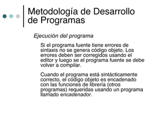 Metodología de Desarrollo
de Programas
 Ejecución del programa
   Si el programa fuente tiene errores de
   sintaxis no se genera código objeto. Los
   errores deben ser corregidos usando el
   editor y luego se el programa fuente se debe
   volver a compilar.
   Cuando el programa está sintácticamente
   correcto, el código objeto es encadenado
   con las funciones de librería (otros
   programas) requeridas usando un programa
   llamado encadenador.
 