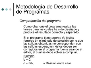 Metodología de Desarrollo
de Programas
 Comprobación del programa
   Comprobar que el programa realiza las
   tareas para las cuales ha sido diseñado y
   produce el resultado correcto y esperado.
   Si el programa tiene errores de lógica
   (errores en el método de solución por lo que
   las salidas obtenidas no corresponden con
   las salidas esperadas), éstos deben ser
   corregidos en el programa fuente usando el
   editor, el cual se debe volver a compilar.
   Ejemplo
   b = 0;
   c = 5/b;         // División entre cero
 