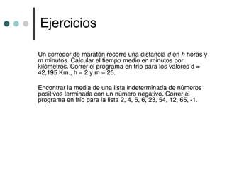 Ejercicios

Un corredor de maratón recorre una distancia d en h horas y
m minutos. Calcular el tiempo medio en minutos por
kilómetros. Correr el programa en frío para los valores d =
42,195 Km., h = 2 y m = 25.

Encontrar la media de una lista indeterminada de números
positivos terminada con un número negativo. Correr el
programa en frío para la lista 2, 4, 5, 6, 23, 54, 12, 65, -1.
 