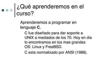 ¿Qué aprenderemos en el
curso?
 Aprenderemos a programar en
 lenguaje C.
   C fue diseñado para dar soporte a
   UNIX a mediados de los 70. Hoy en dia
   lo encontramos en los mas grandes
   OS: Linux y FreeBSD.
   C esta normalizado por ANSI (1988).
 