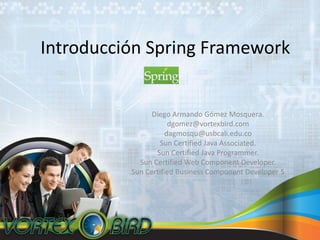 Introducción Spring Framework Diego Armando GómezMosquera. dgomez@vortexbird.com dagmosqu@usbcali.edu.co Sun Certified Java Associated. Sun Certified Java Programmer. Sun Certified Web Component Developer. Sun Certified Business Component Developer 5 