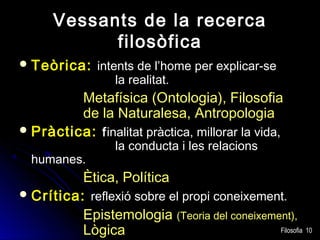 Vessants de la recerca
filosòfica
 Teòrica: intents de l’home per explicar-se

la realitat.

Metafísica (Ontologia), Filosofia
de la Naturalesa, Antropologia
 Pràctica: finalitat pràctica, millorar la vida,
humanes.

la conducta i les relacions

Ètica, Política
 Crítica: reflexió sobre el propi coneixement.
Epistemologia (Teoria del coneixement),
Filosofia 10
Lògica

 
