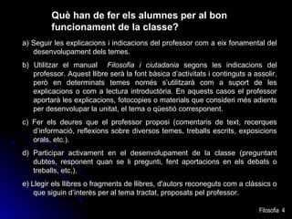 Què han de fer els alumnes per al bon
funcionament de la classe?
a) Seguir les explicacions i indicacions del professor com a eix fonamental del
desenvolupament dels temes.
b) Utilitzar el manual Filosofia i ciutadania segons les indicacions del
professor. Aquest llibre serà la font bàsica d’activitats i continguts a assolir,
però en determinats temes només s’utilitzarà com a suport de les
explicacions o com a lectura introductòria. En aquests casos el professor
aportarà les explicacions, fotocopies o materials que consideri més adients
per desenvolupar la unitat, el tema o qüestió corresponent.
c) Fer els deures que el professor proposi (comentaris de text, recerques
d’informació, reflexions sobre diversos temes, treballs escrits, exposicions
orals, etc.).
d) Participar activament en el desenvolupament de la classe (preguntant
dubtes, responent quan se li pregunti, fent aportacions en els debats o
treballs, etc.).
e) Llegir els llibres o fragments de llibres, d'autors reconeguts com a clàssics o
que siguin d’interès per al tema tractat, proposats pel professor.
Filosofia 4

 