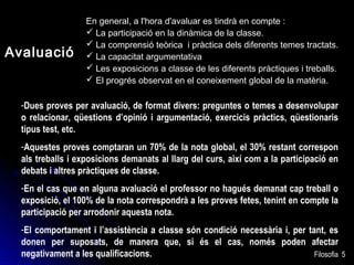 Avaluació

En general, a l'hora d'avaluar es tindrà en compte :
 La participació en la dinàmica de la classe.
 La comprensió teòrica i pràctica dels diferents temes tractats.
 La capacitat argumentativa
 Les exposicions a classe de les diferents pràctiques i treballs.
 El progrés observat en el coneixement global de la matèria.

-Dues proves per avaluació, de format divers: preguntes o temes a desenvolupar
o relacionar, qüestions d’opinió i argumentació, exercicis pràctics, qüestionaris
tipus test, etc.
-Aquestes proves comptaran un 70% de la nota global, el 30% restant correspon
als treballs i exposicions demanats al llarg del curs, així com a la participació en
debats i altres pràctiques de classe.
-En el cas que en alguna avaluació el professor no hagués demanat cap treball o
exposició, el 100% de la nota correspondrà a les proves fetes, tenint en compte la
participació per arrodonir aquesta nota.
-El comportament i l’assistència a classe són condició necessària i, per tant, es
donen per suposats, de manera que, si és el cas, només poden afectar
negativament a les qualificacions.
Filosofia

5

 