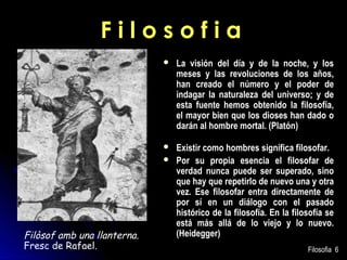 Filosofia


La visión del día y de la noche, y los
meses y las revoluciones de los años,
han creado el número y el poder de
indagar la naturaleza del universo; y de
esta fuente hemos obtenido la filosofía,
el mayor bien que los dioses han dado o
darán al hombre mortal. (Platón)



Existir como hombres significa filosofar.
Por su propia esencia el filosofar de
verdad nunca puede ser superado, sino
que hay que repetirlo de nuevo una y otra
vez. Ese filosofar entra directamente de
por sí en un diálogo con el pasado
histórico de la filosofía. En la filosofía se
está más allá de lo viejo y lo nuevo.
(Heidegger)



Filòsof amb una llanterna.
Fresc de Rafael.

Filosofia 6

 