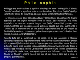 Philo–sophia
Heidegger ens explica quin és el significat etimològic del terme "philo-sophía". L’adjectiu
"sophós" es refereix a aquell que entén a fons de quelcom. D’aquí que "sophía" signifiqui
«el entender acerca del conjunto de las cosas que se tornan manifiestas al hombre».
«El entender necesita de un esfuerzo particular y constante que de antemano ha de venir
sostenido por una original inclinación hacia las cosas. Esta inclinación, esta íntima
amistad con las cosas es los que se designa como "philía", una amistad, que como toda
amistad auténtica, por su propia esencia, pelea por aquello que ama. Cuanto más el
"sophós" es un entendido que, en una relación originalmente libre, en una relación de
familiaridad y confianza con las cosas, pelea sin cesar por la comprensión de ellas, tanto
más se descubre como "philósophos".»
Aquesta lluita per la comprensió de les coses, en la qual consisteix la filosofia,
caracteritza l'existència pròpiament humana. Però aquesta existència humana no existeix
així, en general (de forma abstracta), sinó que sempre és en un aquí i en un ara. Per això,
la filosofia és una tasca que cada existència (cada home i dona) ha d’emprendre des de si
mateixa i des de la seva situació. La filosofia no consisteix en una sèrie de coneixements
que s’hagin d'aprendre i que, una vegada apresos, ens defineixen com a filòsofs. «La
filosofia és filosofar»: importa més el com que el què, més el camí que la meta, la
pregunta que la resposta.
Filosofia 7

 
