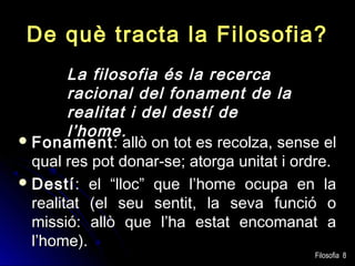 De què tracta la Filosofia?
La filosofia és la recerca
racional del fonament de la
realitat i del destí de
l’home.
 Fonament : allò on tot es recolza, sense el
qual res pot donar-se; atorga unitat i ordre.
 Destí : el “lloc” que l’home ocupa en la
realitat (el seu sentit, la seva funció o
missió: allò que l’ha estat encomanat a
l’home).

Filosofia 8

 